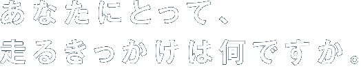 あなたにとって、走るきっかけは何ですか。