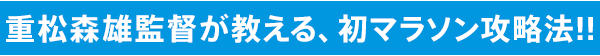 重松森雄監督が教える、初マラソン攻略法!!