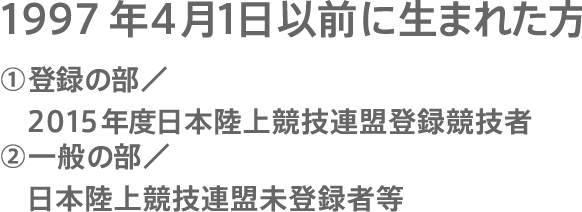 1996年4月1日以前に生まれた方①登録の部／ 2014年度に本陸上競技連盟登録競技者②一般の部／日本陸上競技連盟未登録者等