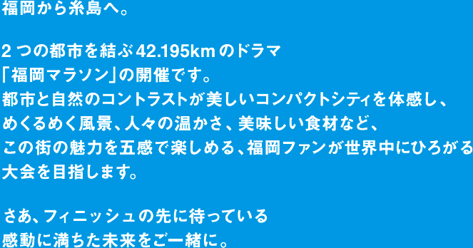 福岡から糸島へ。2つの都市を結ぶ42.195kmのドラマ「福岡マラソン」の開催です。都市と自然のコントラストが美しいコンパクトシティを体感し、めくるめく風景、人々の温かさ、美味しい食材など、この街の魅力を五感で楽しめる、福岡ファンが世界中にひろがる大会を目指します。さあ、フィニッシュの先に待っている感動に満ちた未来をご一緒に。