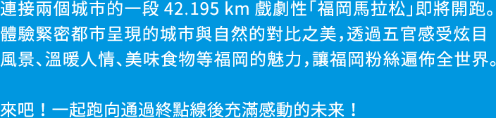 福岡から糸島へ。2つの都市を結ぶ42.195kmのドラマ「福岡マラソン」の開催です。都市と自然のコントラストが美しいコンパクトシティを体感し、めくるめく風景、人々の温かさ、美味しい食材など、この街の魅力を五感で楽しめる、福岡ファンが世界中にひろがる大会を目指します。さあ、フィニッシュの先に待っている感動に満ちた未来をご一緒に。