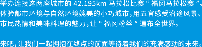 福岡から糸島へ。2つの都市を結ぶ42.195kmのドラマ「福岡マラソン」の開催です。都市と自然のコントラストが美しいコンパクトシティを体感し、めくるめく風景、人々の温かさ、美味しい食材など、この街の魅力を五感で楽しめる、福岡ファンが世界中にひろがる大会を目指します。さあ、フィニッシュの先に待っている感動に満ちた未来をご一緒に。