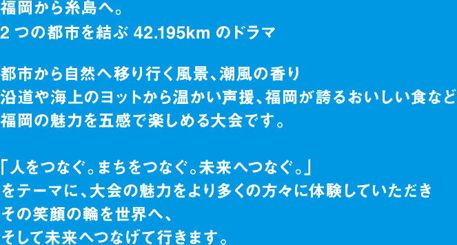 福岡から糸島へ。2つの都市を結ぶ42.195kmのドラマ「福岡マラソン」の開催です。都市と自然のコントラストが美しいコンパクトシティを体感し、めくるめく風景、人々の温かさ、美味しい食材など、この街の魅力を五感で楽しめる、福岡ファンが世界中にひろがる大会を目指します。さあ、フィニッシュの先に待っている感動に満ちた未来をご一緒に。