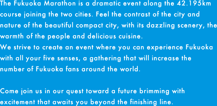 福岡から糸島へ。2つの都市を結ぶ42.195kmのドラマ「福岡マラソン」の開催です。都市と自然のコントラストが美しいコンパクトシティを体感し、めくるめく風景、人々の温かさ、美味しい食材など、この街の魅力を五感で楽しめる、福岡ファンが世界中にひろがる大会を目指します。さあ、フィニッシュの先に待っている感動に満ちた未来をご一緒に。