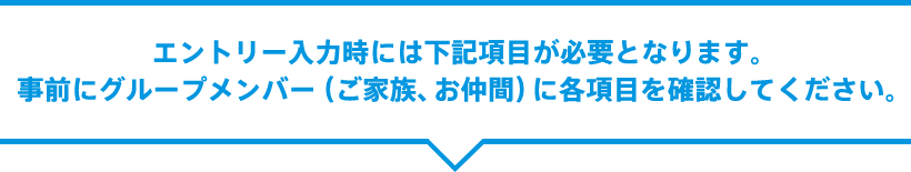 エントリー入力時には下記項目が必要となります。事前にグループメンバー（ご家族、お仲間）に各項目を確認してください。