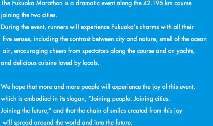 福岡から糸島へ。2つの都市を結ぶ42.195kmのドラマ「福岡マラソン」の開催です。都市と自然のコントラストが美しいコンパクトシティを体感し、めくるめく風景、人々の温かさ、美味しい食材など、この街の魅力を五感で楽しめる、福岡ファンが世界中にひろがる大会を目指します。さあ、フィニッシュの先に待っている感動に満ちた未来をご一緒に。