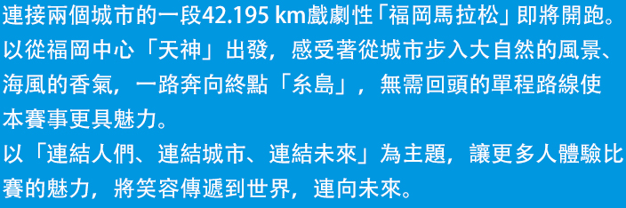 福岡から糸島へ。2つの都市を結ぶ42.195kmのドラマ「福岡マラソン」の開催です。都市と自然のコントラストが美しいコンパクトシティを体感し、めくるめく風景、人々の温かさ、美味しい食材など、この街の魅力を五感で楽しめる、福岡ファンが世界中にひろがる大会を目指します。さあ、フィニッシュの先に待っている感動に満ちた未来をご一緒に。