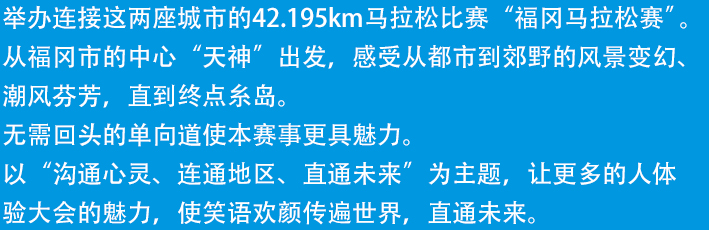 福岡から糸島へ。2つの都市を結ぶ42.195kmのドラマ「福岡マラソン」の開催です。都市と自然のコントラストが美しいコンパクトシティを体感し、めくるめく風景、人々の温かさ、美味しい食材など、この街の魅力を五感で楽しめる、福岡ファンが世界中にひろがる大会を目指します。さあ、フィニッシュの先に待っている感動に満ちた未来をご一緒に。