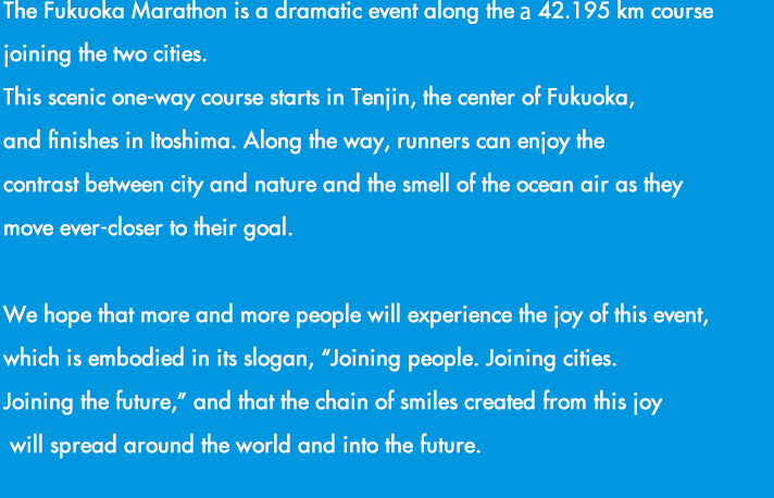 福岡から糸島へ。2つの都市を結ぶ42.195kmのドラマ「福岡マラソン」の開催です。都市と自然のコントラストが美しいコンパクトシティを体感し、めくるめく風景、人々の温かさ、美味しい食材など、この街の魅力を五感で楽しめる、福岡ファンが世界中にひろがる大会を目指します。さあ、フィニッシュの先に待っている感動に満ちた未来をご一緒に。